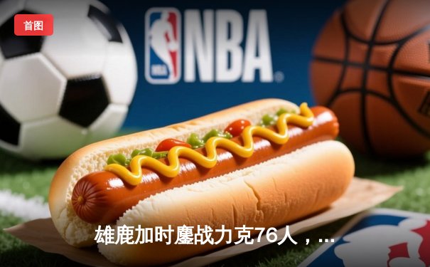 雄鹿加时鏖战力克76人，字母哥32+11+7统治攻防，恩比德空砍29+8